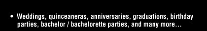 Weddings, quinceaneras, anniversaries, graduations, birthday parties, bachelor/bachelorette parties, and many more...